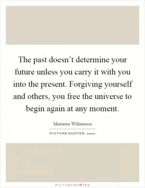The past doesn’t determine your future unless you carry it with you into the present. Forgiving yourself and others, you free the universe to begin again at any moment Picture Quote #1