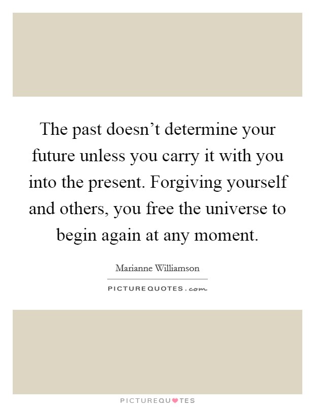 The past doesn't determine your future unless you carry it with you into the present. Forgiving yourself and others, you free the universe to begin again at any moment. Picture Quote #1