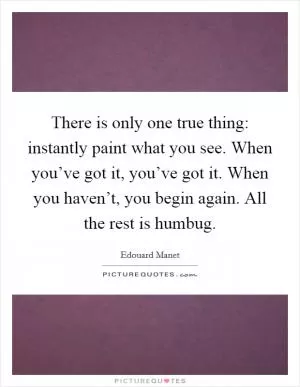 There is only one true thing: instantly paint what you see. When you’ve got it, you’ve got it. When you haven’t, you begin again. All the rest is humbug Picture Quote #1