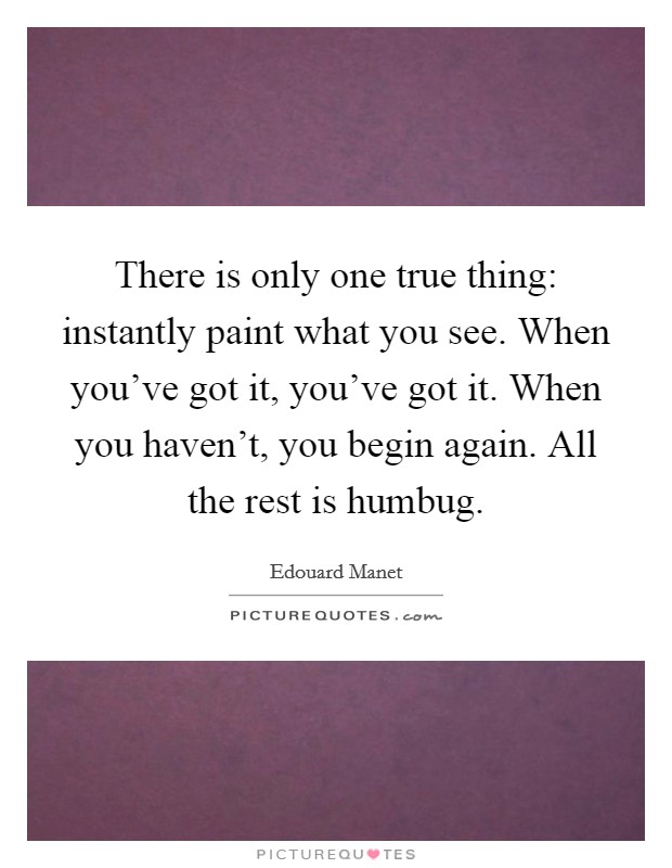 There is only one true thing: instantly paint what you see. When you've got it, you've got it. When you haven't, you begin again. All the rest is humbug. Picture Quote #1
