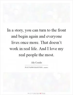 In a story, you can turn to the front and begin again and everyone lives once more. That doesn’t work in real life. And I love my real people the most Picture Quote #1