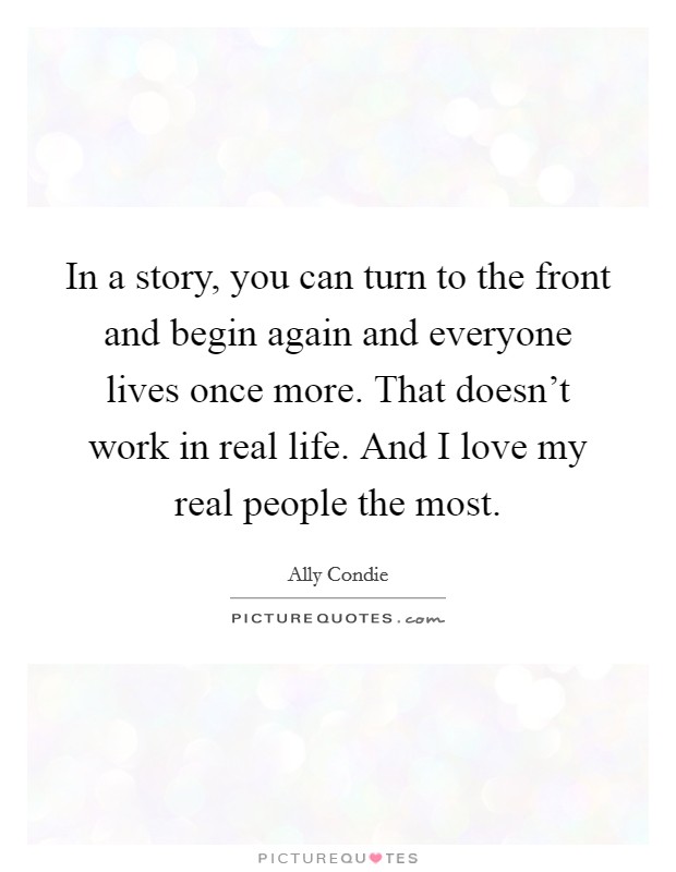 In a story, you can turn to the front and begin again and everyone lives once more. That doesn't work in real life. And I love my real people the most. Picture Quote #1