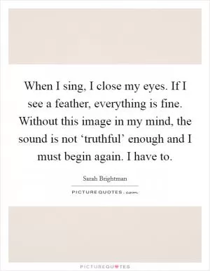 When I sing, I close my eyes. If I see a feather, everything is fine. Without this image in my mind, the sound is not ‘truthful’ enough and I must begin again. I have to Picture Quote #1