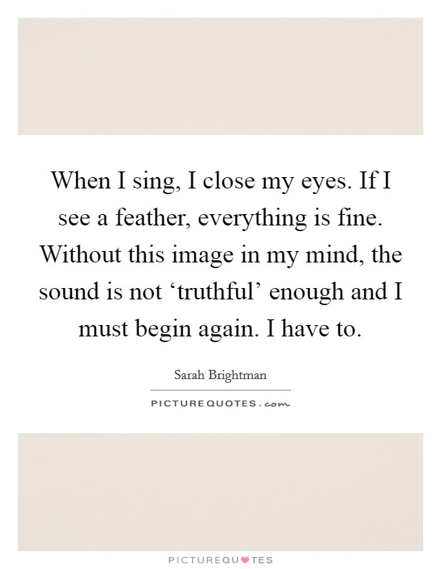 When I sing, I close my eyes. If I see a feather, everything is fine. Without this image in my mind, the sound is not ‘truthful' enough and I must begin again. I have to. Picture Quote #1