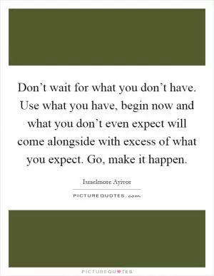 Don’t wait for what you don’t have. Use what you have, begin now and what you don’t even expect will come alongside with excess of what you expect. Go, make it happen Picture Quote #1