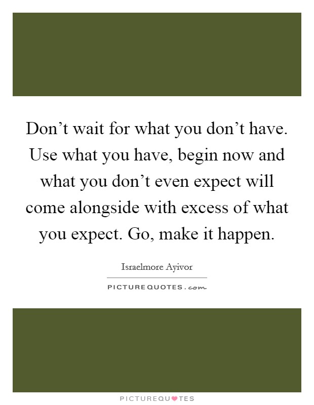 Don't wait for what you don't have. Use what you have, begin now and what you don't even expect will come alongside with excess of what you expect. Go, make it happen. Picture Quote #1