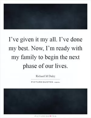 I’ve given it my all. I’ve done my best. Now, I’m ready with my family to begin the next phase of our lives Picture Quote #1