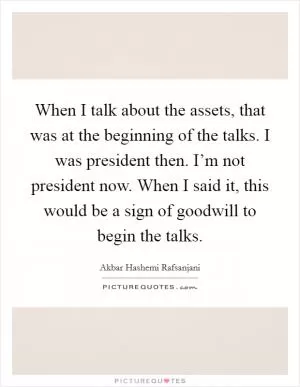 When I talk about the assets, that was at the beginning of the talks. I was president then. I’m not president now. When I said it, this would be a sign of goodwill to begin the talks Picture Quote #1