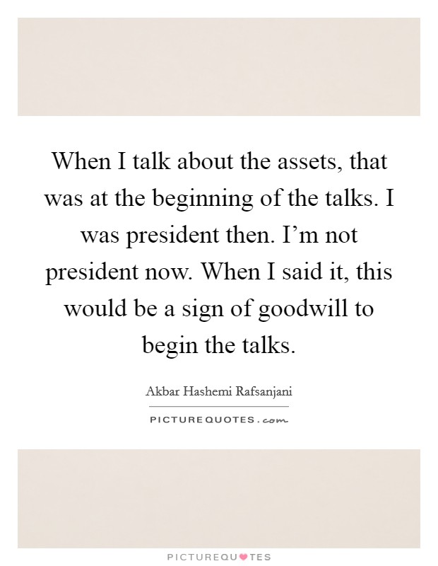 When I talk about the assets, that was at the beginning of the talks. I was president then. I'm not president now. When I said it, this would be a sign of goodwill to begin the talks. Picture Quote #1