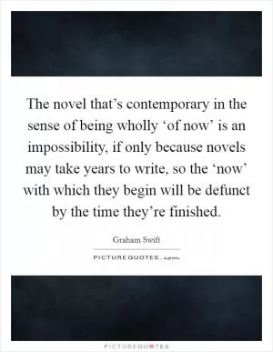 The novel that’s contemporary in the sense of being wholly ‘of now’ is an impossibility, if only because novels may take years to write, so the ‘now’ with which they begin will be defunct by the time they’re finished Picture Quote #1