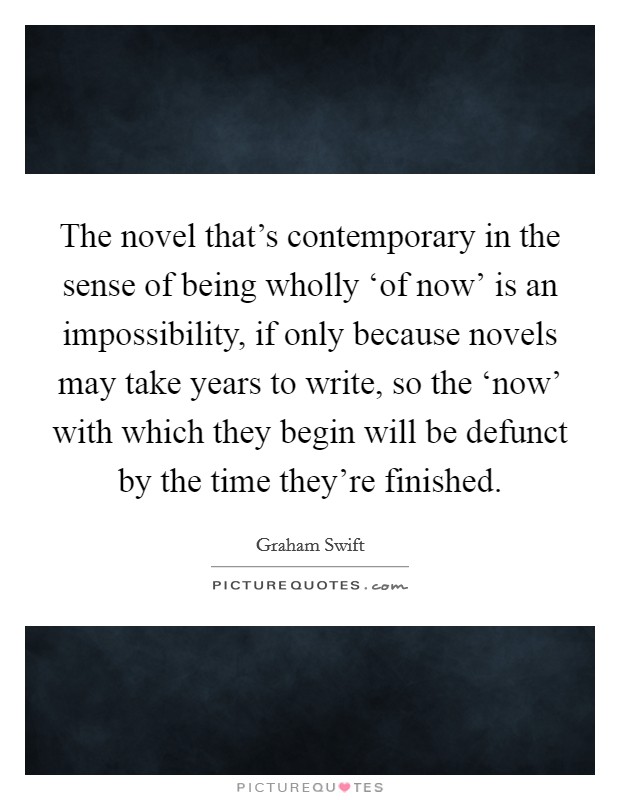 The novel that's contemporary in the sense of being wholly ‘of now' is an impossibility, if only because novels may take years to write, so the ‘now' with which they begin will be defunct by the time they're finished. Picture Quote #1
