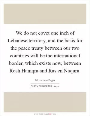 We do not covet one inch of Lebanese territory, and the basis for the peace treaty between our two countries will be the international border, which exists now, between Rosh Haniqra and Ras en Naqura Picture Quote #1