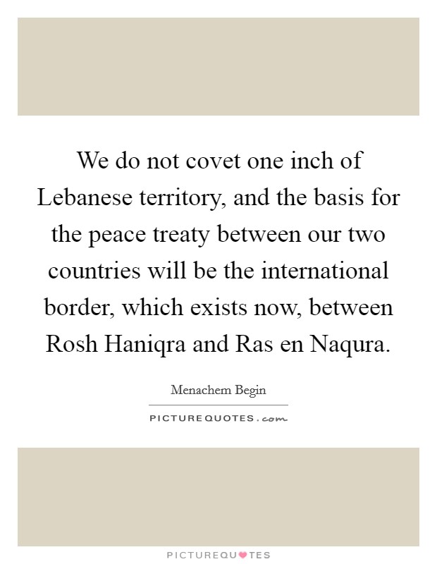 We do not covet one inch of Lebanese territory, and the basis for the peace treaty between our two countries will be the international border, which exists now, between Rosh Haniqra and Ras en Naqura. Picture Quote #1