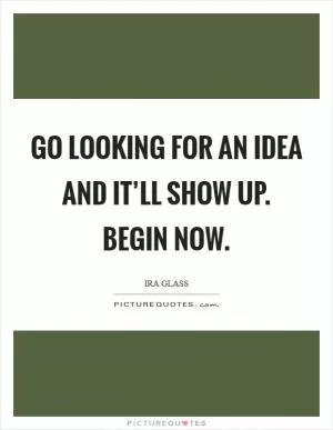 Go looking for an idea and it’ll show up. Begin now Picture Quote #1