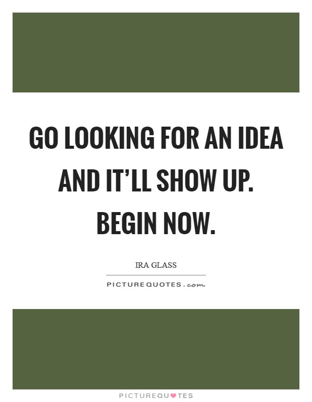Go looking for an idea and it'll show up. Begin now. Picture Quote #1