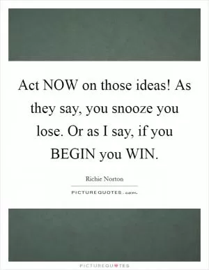 Act NOW on those ideas! As they say, you snooze you lose. Or as I say, if you BEGIN you WIN Picture Quote #1