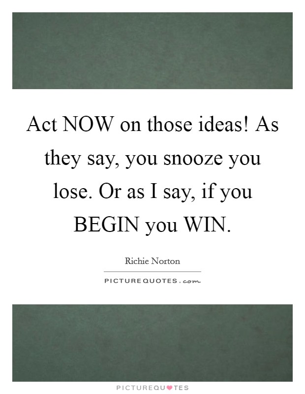 Act NOW on those ideas! As they say, you snooze you lose. Or as I say, if you BEGIN you WIN. Picture Quote #1