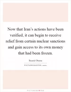 Now that Iran’s actions have been verified, it can begin to receive relief from certain nuclear sanctions and gain access to its own money that had been frozen Picture Quote #1