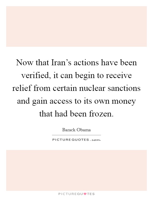 Now that Iran's actions have been verified, it can begin to receive relief from certain nuclear sanctions and gain access to its own money that had been frozen. Picture Quote #1