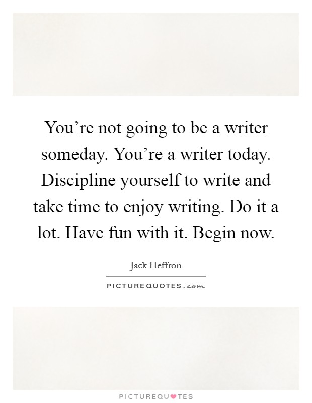 You're not going to be a writer someday. You're a writer today. Discipline yourself to write and take time to enjoy writing. Do it a lot. Have fun with it. Begin now. Picture Quote #1