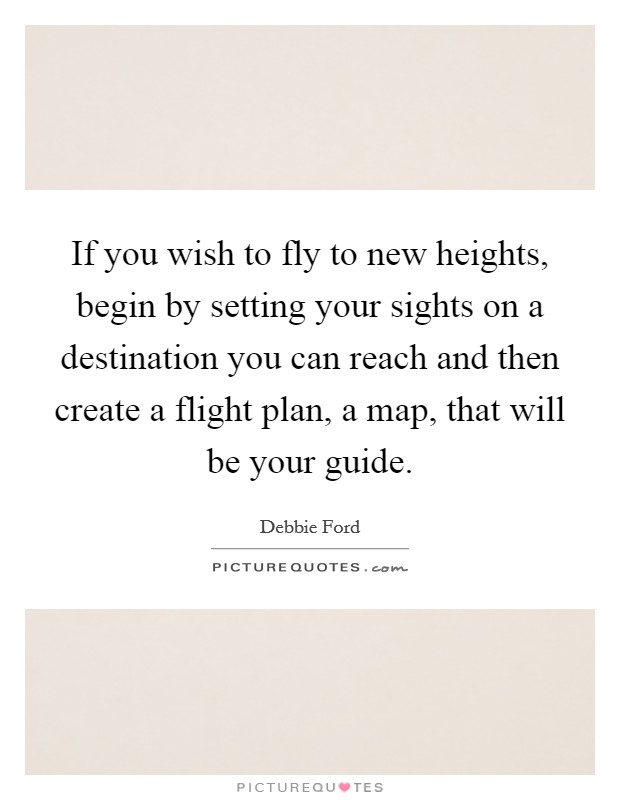 If you wish to fly to new heights, begin by setting your sights on a destination you can reach and then create a flight plan, a map, that will be your guide. Picture Quote #1