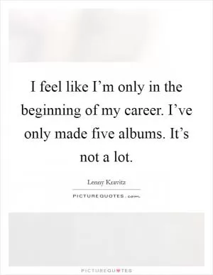 I feel like I’m only in the beginning of my career. I’ve only made five albums. It’s not a lot Picture Quote #1