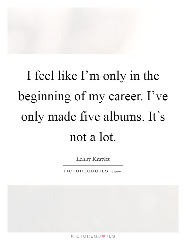 I feel like I'm only in the beginning of my career. I've only made five albums. It's not a lot. Picture Quote #1