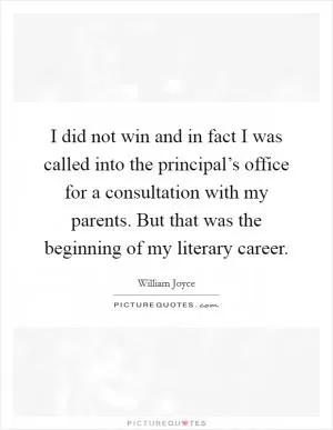 I did not win and in fact I was called into the principal’s office for a consultation with my parents. But that was the beginning of my literary career Picture Quote #1