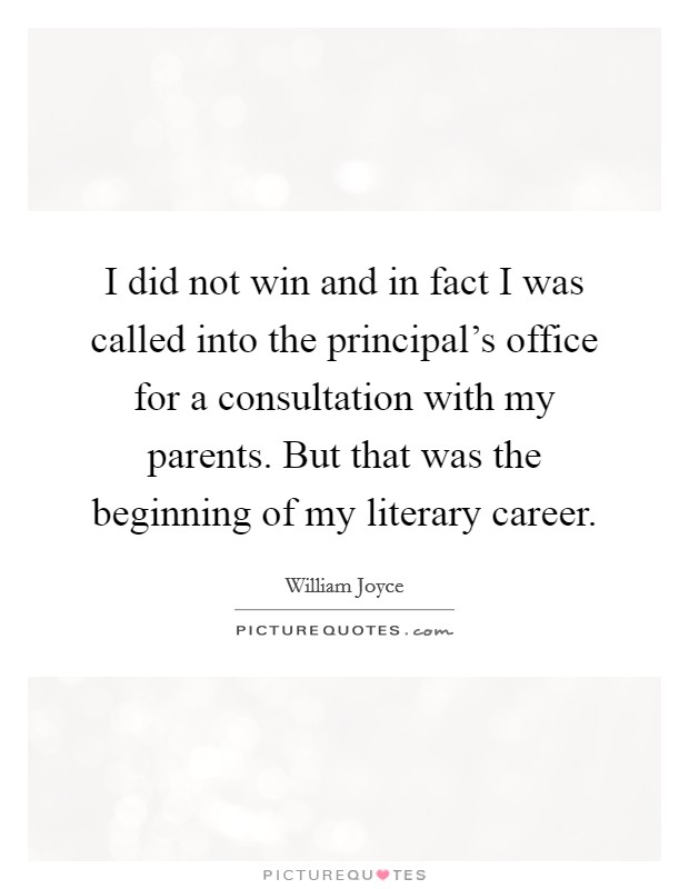 I did not win and in fact I was called into the principal's office for a consultation with my parents. But that was the beginning of my literary career. Picture Quote #1
