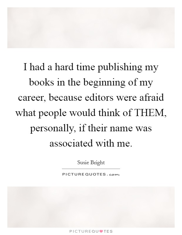 I had a hard time publishing my books in the beginning of my career, because editors were afraid what people would think of THEM, personally, if their name was associated with me. Picture Quote #1