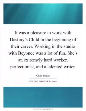 It was a pleasure to work with Destiny’s Child in the beginning of their career. Working in the studio with Beyonce was a lot of fun. She’s an extremely hard worker, perfectionist, and a talented writer Picture Quote #1
