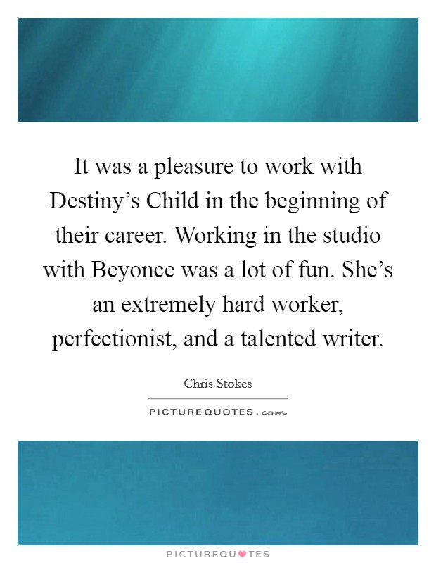 It was a pleasure to work with Destiny's Child in the beginning of their career. Working in the studio with Beyonce was a lot of fun. She's an extremely hard worker, perfectionist, and a talented writer. Picture Quote #1