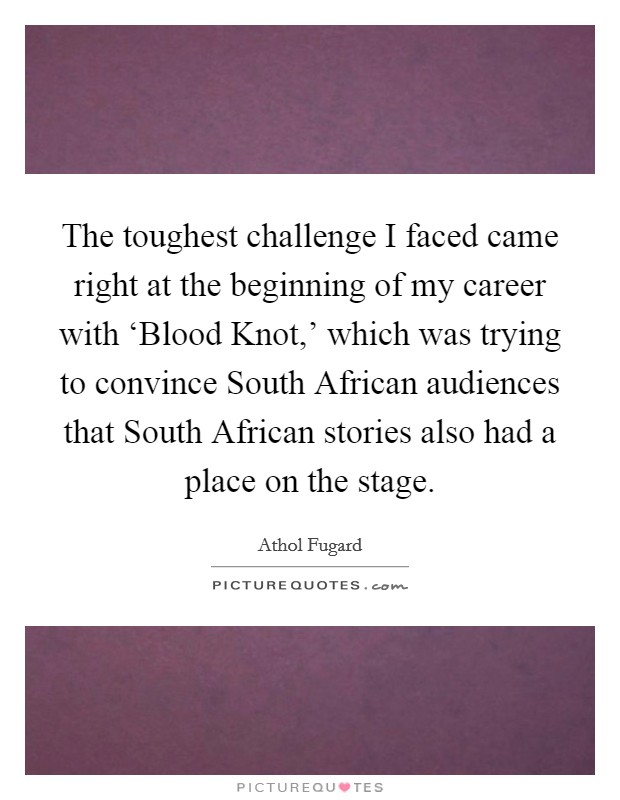 The toughest challenge I faced came right at the beginning of my career with ‘Blood Knot,' which was trying to convince South African audiences that South African stories also had a place on the stage. Picture Quote #1