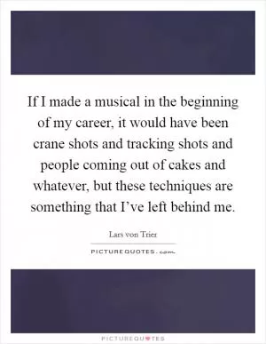 If I made a musical in the beginning of my career, it would have been crane shots and tracking shots and people coming out of cakes and whatever, but these techniques are something that I’ve left behind me Picture Quote #1