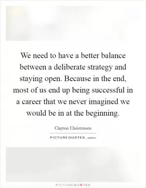 We need to have a better balance between a deliberate strategy and staying open. Because in the end, most of us end up being successful in a career that we never imagined we would be in at the beginning Picture Quote #1