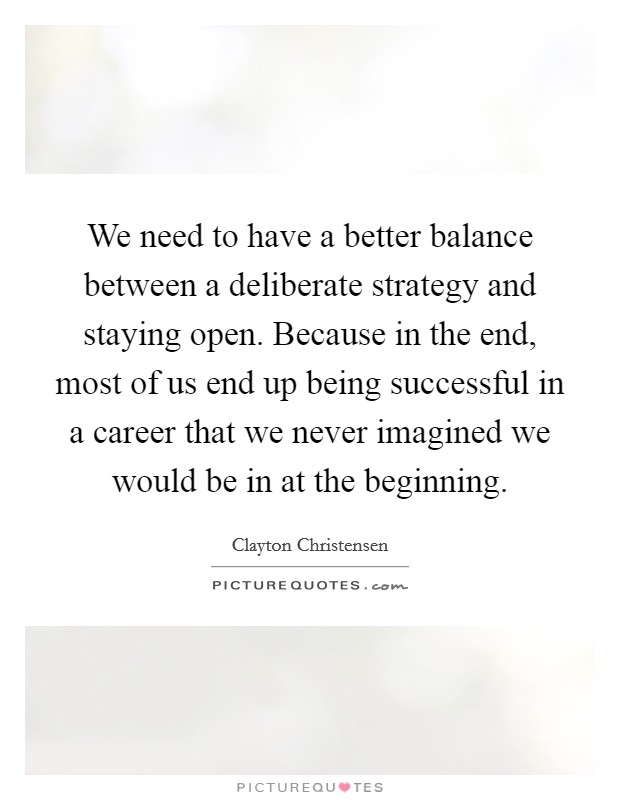 We need to have a better balance between a deliberate strategy and staying open. Because in the end, most of us end up being successful in a career that we never imagined we would be in at the beginning. Picture Quote #1