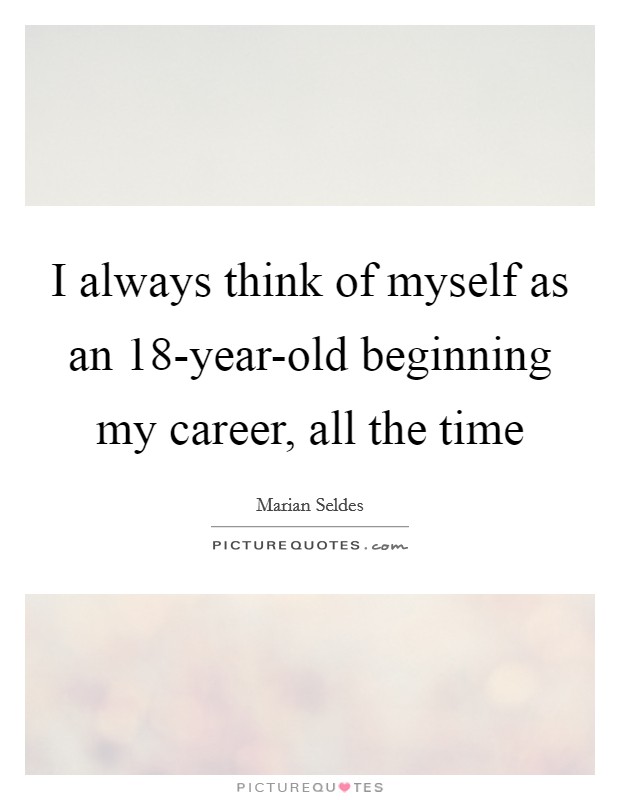 I always think of myself as an 18-year-old beginning my career, all the time Picture Quote #1