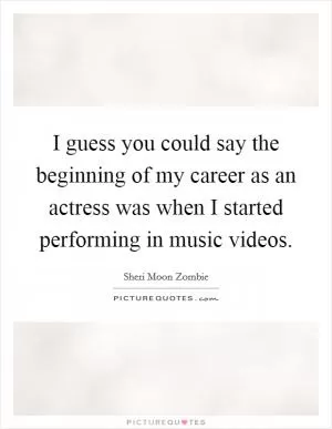 I guess you could say the beginning of my career as an actress was when I started performing in music videos Picture Quote #1