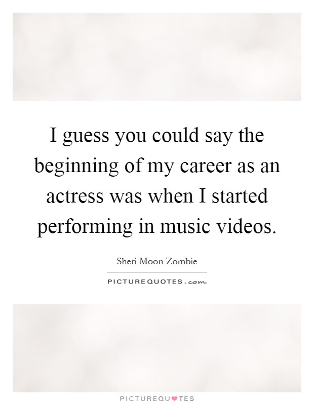I guess you could say the beginning of my career as an actress was when I started performing in music videos. Picture Quote #1