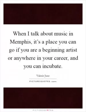 When I talk about music in Memphis, it’s a place you can go if you are a beginning artist or anywhere in your career, and you can incubate Picture Quote #1