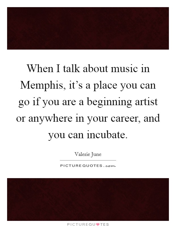 When I talk about music in Memphis, it's a place you can go if you are a beginning artist or anywhere in your career, and you can incubate. Picture Quote #1