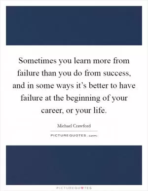 Sometimes you learn more from failure than you do from success, and in some ways it’s better to have failure at the beginning of your career, or your life Picture Quote #1