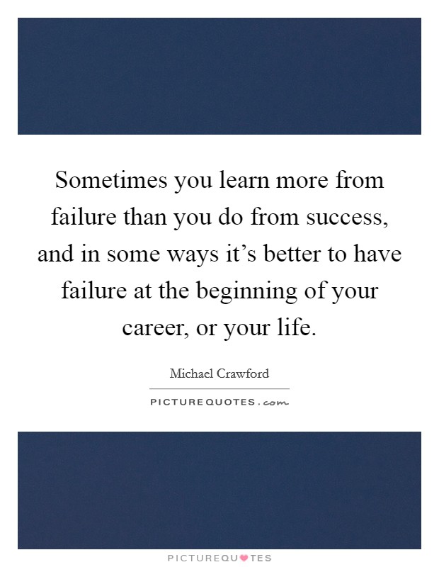 Sometimes you learn more from failure than you do from success, and in some ways it's better to have failure at the beginning of your career, or your life. Picture Quote #1