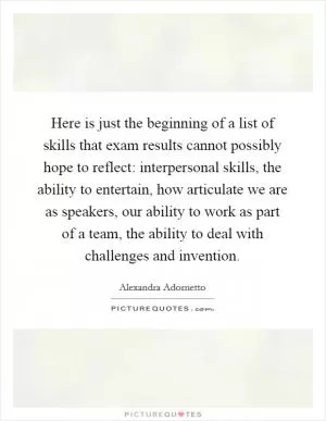 Here is just the beginning of a list of skills that exam results cannot possibly hope to reflect: interpersonal skills, the ability to entertain, how articulate we are as speakers, our ability to work as part of a team, the ability to deal with challenges and invention Picture Quote #1