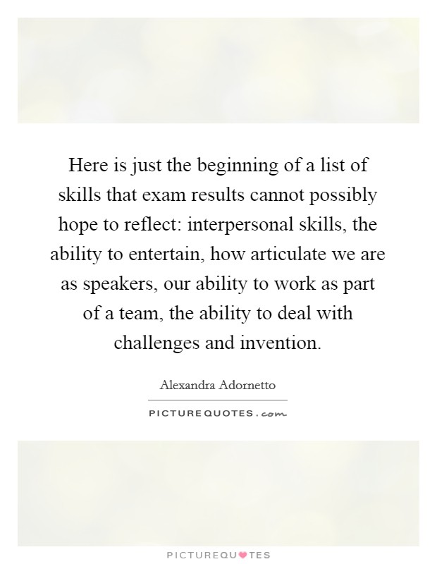 Here is just the beginning of a list of skills that exam results cannot possibly hope to reflect: interpersonal skills, the ability to entertain, how articulate we are as speakers, our ability to work as part of a team, the ability to deal with challenges and invention. Picture Quote #1