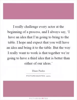 I really challenge every actor at the beginning of a process, and I always say, ‘I have an idea that I’m going to bring to the table. I hope and expect that you will have an idea and bring it to the table. But the way I really want to work is that together we’re going to have a third idea that is better than either of our ideas.’ Picture Quote #1