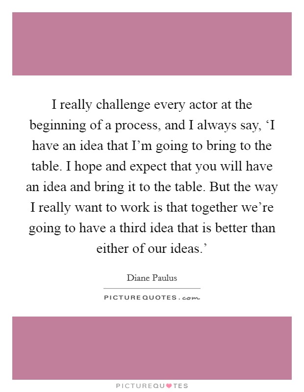 I really challenge every actor at the beginning of a process, and I always say, ‘I have an idea that I'm going to bring to the table. I hope and expect that you will have an idea and bring it to the table. But the way I really want to work is that together we're going to have a third idea that is better than either of our ideas.' Picture Quote #1