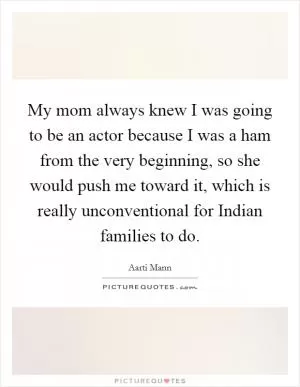 My mom always knew I was going to be an actor because I was a ham from the very beginning, so she would push me toward it, which is really unconventional for Indian families to do Picture Quote #1