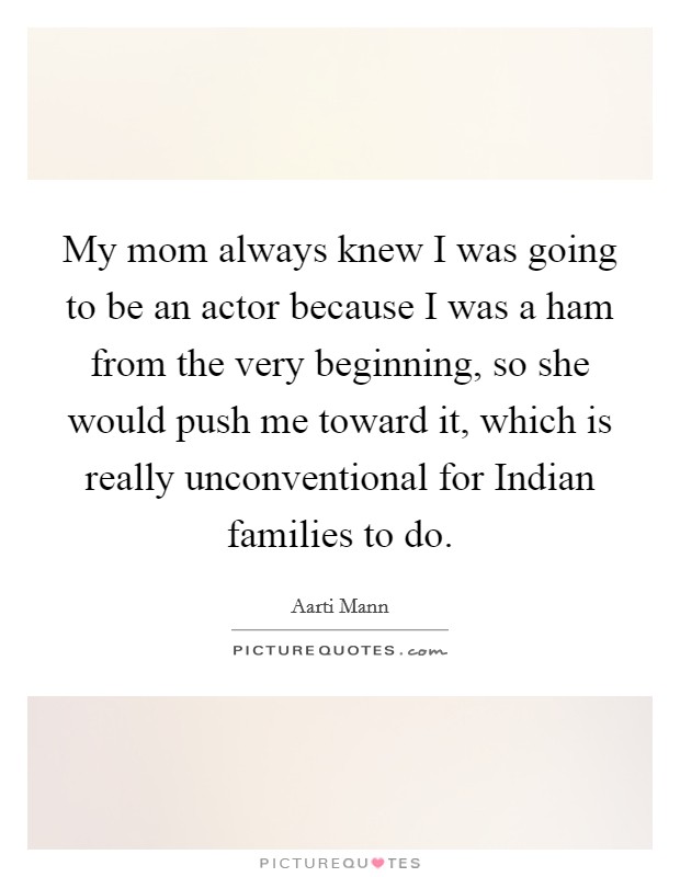 My mom always knew I was going to be an actor because I was a ham from the very beginning, so she would push me toward it, which is really unconventional for Indian families to do. Picture Quote #1