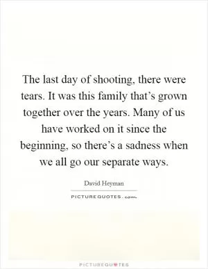 The last day of shooting, there were tears. It was this family that’s grown together over the years. Many of us have worked on it since the beginning, so there’s a sadness when we all go our separate ways Picture Quote #1